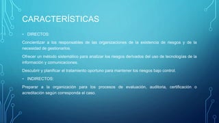 CARACTERÍSTICAS
- DIRECTOS:
Concientizar a los responsables de las organizaciones de la existencia de riesgos y de la
necesidad de gestionarlos.
Ofrecer un método sistemático para analizar los riesgos derivados del uso de tecnologías de la
información y comunicaciones.
Descubrir y planificar el tratamiento oportuno para mantener los riesgos bajo control.
- INDIRECTOS:
Preparar a la organización para los procesos de evaluación, auditoria, certificación o
acreditación según corresponda el caso.
 