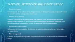 FASES DEL MÉTODO DE ANALISIS DE RIESGO
- Estado de riesgos:
Caracterización de los activos por su riesgo residual; es decir, por lo que puede pasar tomando
en consideración las salvaguardas desplegadas.
- Informe de insuficiencia:
Ausencia o debilidad de las salvaguardas que aparecen como oportunas para reducir los
riesgos sobre el sistema. Es decir, recoge las vulnerabilidades del sistema, entendidas como
puntos débilmente protegidos por los que las amenazas podrían materializarse.
- Cumplimiento de normativa:
Satisfacción de unos requisitos. Declaración de que se ajusta y es conforme a la normativa
correspondiente.
- Plan de seguridad:
Conjunto de proyectos de seguridad que permiten materializar las decisiones de tratamiento de
riesgos.
 