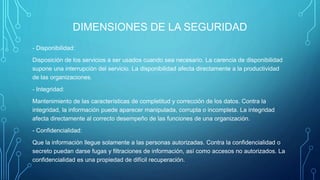 DIMENSIONES DE LA SEGURIDAD
- Disponibilidad:
Disposición de los servicios a ser usados cuando sea necesario. La carencia de disponibilidad
supone una interrupción del servicio. La disponibilidad afecta directamente a la productividad
de las organizaciones.
- Integridad:
Mantenimiento de las características de completitud y corrección de los datos. Contra la
integridad, la información puede aparecer manipulada, corrupta o incompleta. La integridad
afecta directamente al correcto desempeño de las funciones de una organización.
- Confidencialidad:
Que la información llegue solamente a las personas autorizadas. Contra la confidencialidad o
secreto puedan darse fugas y filtraciones de información, así como accesos no autorizados. La
confidencialidad es una propiedad de difícil recuperación.
 