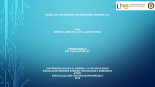 MODELOS Y ESTANDARES EN SEGURIDAD INFORMÁTICA
POR:
GABRIEL JOSÉ DEL CASTILLO MELÉNDEZ
PRESENTADO A:
SALOMON GONZALEZ
UNIVERSIDAD NACIONAL ABIERTA Y A DISTANCIA UNAD
ESCUELA DE CIENCIAS BÁSICAS, TECNOLOGIA E INGENIERIA
ECBTI
ESPECIALIZACIÓN SEGURIDAD INFORMÁTICA
2018
 