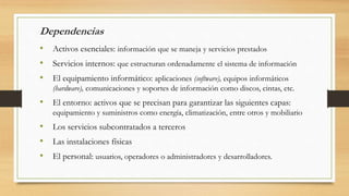 Dependencias
• Activos esenciales: información que se maneja y servicios prestados
• Servicios internos: que estructuran ordenadamente el sistema de información
• El equipamiento informático: aplicaciones (software), equipos informáticos
(hardware), comunicaciones y soportes de información como discos, cintas, etc.
• El entorno: activos que se precisan para garantizar las siguientes capas:
equipamiento y suministros como energía, climatización, entre otros y mobiliario
• Los servicios subcontratados a terceros
• Las instalaciones físicas
• El personal: usuarios, operadores o administradores y desarrolladores.
 