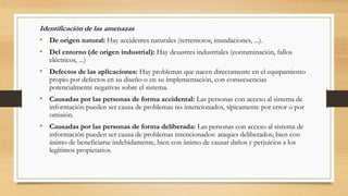 Identificación de las amenazas
• De origen natural: Hay accidentes naturales (terremotos, inundaciones, ...).
• Del entorno (de origen industrial): Hay desastres industriales (contaminación, fallos
eléctricos, ...)
• Defectos de las aplicaciones: Hay problemas que nacen directamente en el equipamiento
propio por defectos en su diseño o en su implementación, con consecuencias
potencialmente negativas sobre el sistema.
• Causadas por las personas de forma accidental: Las personas con acceso al sistema de
información pueden ser causa de problemas no intencionados, típicamente por error o por
omisión.
• Causadas por las personas de forma deliberada: Las personas con acceso al sistema de
información pueden ser causa de problemas intencionados: ataques deliberados; bien con
ánimo de beneficiarse indebidamente, bien con ánimo de causar daños y perjuicios a los
legítimos propietarios.
 