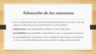 Valoración de las amenazas
• Una vez determinado que una amenaza puede perjudicar a un activo, hay que
valorar su influencia en el valor del activo, en dos sentidos:
• degradación: cuán perjudicado resultaría el [valor del] activo
• probabilidad: cuán probable o improbable es que se materialice la amenaza
• La probabilidad de ocurrencia es más compleja de determinar y de expresar.
A veces se modela cualitativamente por medio de alguna escala nominal:
 