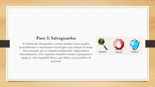 Paso 3: Salvaguardas
Se definen las salvaguardas o contra medidas como aquellos
procedimientos o mecanismos tecnológicos que reducen el riesgo.
Hay amenazas que se conjuran simplemente organizándose
adecuadamente, otras requieren elementos técnicos (programas o
equipos), otras seguridad física y, por último, está la política de
personal.
 