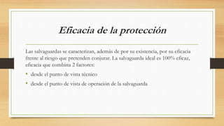 Eficacia de la protección
Las salvaguardas se caracterizan, además de por su existencia, por su eficacia
frente al riesgo que pretenden conjurar. La salvaguarda ideal es 100% eficaz,
eficacia que combina 2 factores:
• desde el punto de vista técnico
• desde el punto de vista de operación de la salvaguarda
 