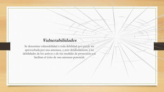 Vulnerabilidades
Se denomina vulnerabilidad a toda debilidad que puede ser
aprovechada por una amenaza, o más detalladamente a las
debilidades de los activos o de sus medidas de protección que
facilitan el éxito de una amenaza potencial.
 