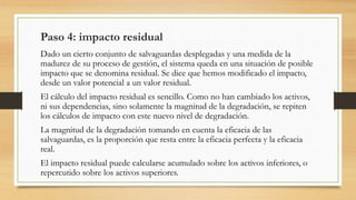 Paso 4: impacto residual
Dado un cierto conjunto de salvaguardas desplegadas y una medida de la
madurez de su proceso de gestión, el sistema queda en una situación de posible
impacto que se denomina residual. Se dice que hemos modificado el impacto,
desde un valor potencial a un valor residual.
El cálculo del impacto residual es sencillo. Como no han cambiado los activos,
ni sus dependencias, sino solamente la magnitud de la degradación, se repiten
los cálculos de impacto con este nuevo nivel de degradación.
La magnitud de la degradación tomando en cuenta la eficacia de las
salvaguardas, es la proporción que resta entre la eficacia perfecta y la eficacia
real.
El impacto residual puede calcularse acumulado sobre los activos inferiores, o
repercutido sobre los activos superiores.
 