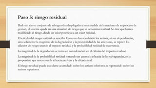 Paso 5: riesgo residual
Dado un cierto conjunto de salvaguardas desplegadas y una medida de la madurez de su proceso de
gestión, el sistema queda en una situación de riesgo que se denomina residual. Se dice que hemos
modificado el riesgo, desde un valor potencial a un valor residual.
El cálculo del riesgo residual es sencillo. Como no han cambiado los activos, ni sus dependencias,
sino solamente la magnitud de la degradación y la probabilidad de las amenazas, se repiten los
cálculos de riesgo usando el impacto residual y la probabilidad residual de ocurrencia.
La magnitud de la degradación se toma en consideración en el cálculo del impacto residual.
La magnitud de la probabilidad residual tomando en cuenta la eficacia de las salvaguardas, es la
proporción que resta entre la eficacia perfecta y la eficacia real.
El riesgo residual puede calcularse acumulado sobre los activos inferiores, o repercutido sobre los
activos superiores.
 