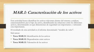 MAR.1: Caracterización de los activos
Esta actividad busca identificar los activos relevantes dentro del sistema a analizar,
caracterizándolos por el tipo de activo, identificando las relaciones entre los diferentes
activos, determinando en qué dimensiones de seguridad son importantes y valorando
esta importancia.
El resultado de esta actividad es el informe denominado “modelo de valor”.
Sub-tareas:
• Tarea MAR.11: Identificación de los activos
• Tarea MAR.12: Dependencias entre activos
• Tarea MAR.13: Valoración de los activos
 