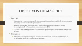 OBJETIVOS DE MAGERIT
• Directos:
• Concienciar a los responsables de las organizaciones de información de la existencia de
riesgos y de la necesidad de gestionarlos
• Ofrecer un método sistemático para analizar los riesgos derivados del uso de
tecnologías de la información y comunicaciones (TIC)
• Ayudar a descubrir y planificar el tratamiento oportuno para mantener los riesgos bajo
control
• Indirectos:
• Preparar a la Organización para procesos de evaluación, auditoría, certificación o
acreditación, según corresponda en cada caso
 