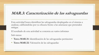 MAR.3: Caracterización de las salvaguardas
Esta actividad busca identificar las salvaguardas desplegadas en el sistema a
analizar, calificándolas por su eficacia frente a las amenazas que pretenden
mitigar.
El resultado de esta actividad se concreta en varios informes
Sub-tareas:
• Tarea MAR.31: Identificación de las salvaguardas pertinentes
• Tarea MAR.32: Valoración de las salvaguardas
 