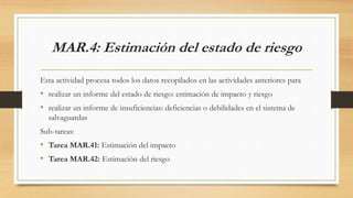 MAR.4: Estimación del estado de riesgo
Esta actividad procesa todos los datos recopilados en las actividades anteriores para
• realizar un informe del estado de riesgo: estimación de impacto y riesgo
• realizar un informe de insuficiencias: deficiencias o debilidades en el sistema de
salvaguardas
Sub-tareas:
• Tarea MAR.41: Estimación del impacto
• Tarea MAR.42: Estimación del riesgo
 