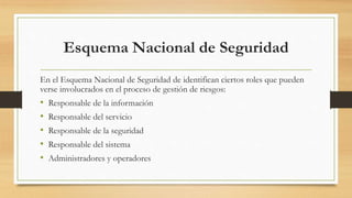 Esquema Nacional de Seguridad
En el Esquema Nacional de Seguridad de identifican ciertos roles que pueden
verse involucrados en el proceso de gestión de riesgos:
• Responsable de la información
• Responsable del servicio
• Responsable de la seguridad
• Responsable del sistema
• Administradores y operadores
 