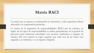 Matriz RACI
La matriz que se expone a continuación es orientativa y cada organismo deberá
adecuarla a su organización particular.
La matriz de la asignación de responsabilidades (RACI por las iniciales, en
inglés, de los tipos de responsabilidad) se utiliza generalmente en la gestión de
proyectos para relacionar actividades con recursos (individuos o equipos de
trabajo). De esta manera se logra asegurar que cada una de las tareas esté
asignada a un individuo o a un órgano colegiado.
 