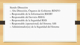 Siendo Dirección
– Alta Dirección, Órganos de Gobierno RINFO
– Responsable de la Información RSERV
– Responsable del Servicio RSEG
– Responsable de la Seguridad RSIS
– Responsable (operacional) del Sistema ASS
– Administrador(es) de la Seguridad del Sistema
 