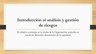 Introducción al análisis y gestión
de riesgos
El objetivo a proteger es la misión de la Organización, teniendo en
cuenta las diferentes dimensiones de la seguridad:
 