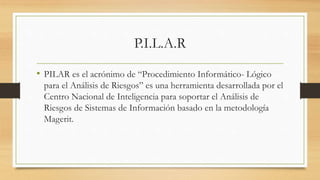 P.I.L.A.R
• PILAR es el acrónimo de “Procedimiento Informático- Lógico
para el Análisis de Riesgos” es una herramienta desarrollada por el
Centro Nacional de Inteligencia para soportar el Análisis de
Riesgos de Sistemas de Información basado en la metodología
Magerit.
 