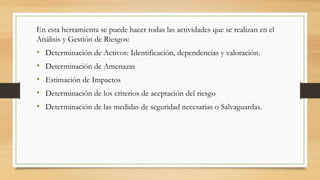 En esta herramienta se puede hacer todas las actividades que se realizan en el
Análisis y Gestión de Riesgos:
• Determinación de Activos: Identificación, dependencias y valoración.
• Determinación de Amenazas
• Estimación de Impactos
• Determinación de los criterios de aceptación del riesgo
• Determinación de las medidas de seguridad necesarias o Salvaguardas.
 