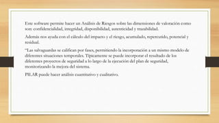 Este software permite hacer un Análisis de Riesgos sobre las dimensiones de valoración como
son: confidencialidad, integridad, disponibilidad, autenticidad y trazabilidad.
Además nos ayuda con el cálculo del impacto y el riesgo, acumulado, repercutido, potencial y
residual.
“Las salvaguardas se califican por fases, permitiendo la incorporación a un mismo modelo de
diferentes situaciones temporales. Típicamente se puede incorporar el resultado de los
diferentes proyectos de seguridad a lo largo de la ejecución del plan de seguridad,
monitorizando la mejora del sistema.
PILAR puede hacer análisis cuantitativo y cualitativo.
 