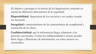 El objetivo a proteger es la misión de la Organización, teniendo en
cuenta las diferentes dimensiones de la seguridad:
Disponibilidad disposición de los servicios a ser usados cuando
sea necesario
Integridad o mantenimiento de las características de completitud y
corrección de los datos.
Confidencialidad: que la información llegue solamente a las
personas autorizadas. Contra la confidencialidad o secreto pueden
darse fugas y filtraciones de información, así como accesos no
autorizados.
 