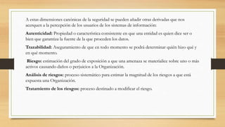 A estas dimensiones canónicas de la seguridad se pueden añadir otras derivadas que nos
acerquen a la percepción de los usuarios de los sistemas de información:
Autenticidad: Propiedad o característica consistente en que una entidad es quien dice ser o
bien que garantiza la fuente de la que proceden los datos.
Trazabilidad: Aseguramiento de que en todo momento se podrá determinar quién hizo qué y
en qué momento.
Riesgo: estimación del grado de exposición a que una amenaza se materialice sobre uno o más
activos causando daños o perjuicios a la Organización.
Análisis de riesgos: proceso sistemático para estimar la magnitud de los riesgos a que está
expuesta una Organización.
Tratamiento de los riesgos: proceso destinado a modificar el riesgo.
 