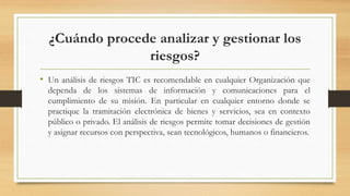 ¿Cuándo procede analizar y gestionar los
riesgos?
• Un análisis de riesgos TIC es recomendable en cualquier Organización que
dependa de los sistemas de información y comunicaciones para el
cumplimiento de su misión. En particular en cualquier entorno donde se
practique la tramitación electrónica de bienes y servicios, sea en contexto
público o privado. El análisis de riesgos permite tomar decisiones de gestión
y asignar recursos con perspectiva, sean tecnológicos, humanos o financieros.
 