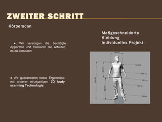 ZWEITER SCHRITT
Körperscan
Maßgeschneiderte
Kleidung
Individuelles Projekt
 
● Wir guarantieren beste Ergebnisse
mit unserer einzigartigen 3D body
scanning Technologie.
● Wir versorgen die benötigte
Apparatur und trainieren die Arbeiter,
es zu benutzen
 