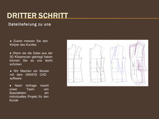 Dateilieferung zu uns
● Wenn sie die Datei aus der
3D Körperscan gekriegt haben
können Sie es uns leicht
schicken
● Wir Machen ein Muster
mit dem GRAFIS CAD
software
● Nach Anfrage macht
unser Team von
Spezialisten ein
individuelles Projekt für den
Kunde
● Zuerst messen Sie den
Körper des Kundes
 