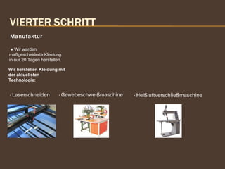 Manufaktur
● Wir warden
maßgescheiderte Kleidung
in nur 20 Tagen herstellen.
Wir herstellen Kleidung mit
der aktuellsten
Technologie:
· Laserschneiden
 
· Gewebeschweißmaschine
 
· Heißluftverschließmaschine
 