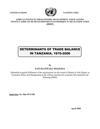 UNITED NATIONS NATIONS UNIES
AFRICAN INSTITUTE FOR ECONOMIC DEVELOPMENT AND PLANNING
INSTITUT AFRICAIN DE DEVELOPPEMENT ECONOMIQUE ET DE PLANIFICATION
(IDEP)
DETERMINANTS OF TRADE BALANCE
IN TANZANIA, 1970-2006
By
SAYI KATWALE MAGESSA
Submitted in partial fulfilment of the requirements for the award of Master of Arts Degree in
Economic Policy and Management at the African Institute for economic Development and
Planning (IDEP)
Supervisor: Dr. Dipo BUSARI
April 2009
 