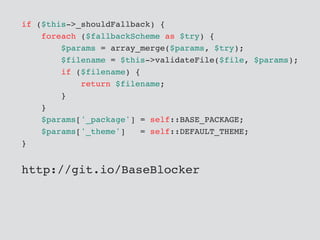 if ($this->_shouldFallback) {
foreach ($fallbackScheme as $try) {
$params = array_merge($params, $try);
$filename = $this->validateFile($file, $params);
if ($filename) {
return $filename;
}
}
$params['_package'] = self::BASE_PACKAGE;
$params['_theme'] = self::DEFAULT_THEME;
}
http://git.io/BaseBlocker
 