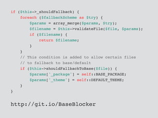 if ($this->_shouldFallback) {
foreach ($fallbackScheme as $try) {
$params = array_merge($params, $try);
$filename = $this->validateFile($file, $params);
if ($filename) {
return $filename;
}
}
// This condition is added to allow certain files
// to fallback to base/default
if ($this->shouldFallbackToBase($file)) {
$params['_package'] = self::BASE_PACKAGE;
$params['_theme'] = self::DEFAULT_THEME;
}
}
http://git.io/BaseBlocker
 