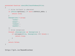 protected function shouldFallbackToBase($file)
{
// Allow fallback in adminhtml
if ($this->getArea() != self::DEFAULT_AREA) {
return true;
}
$exceptions = array(
'vendor'
'paypal',
'sagepay',
'payment',
);
// Allow exceptions
foreach ($exceptions as $exception) {
if (stripos($file, $exception) !== false) {
return true;
}
}
return false;
}
http://git.io/BaseBlocker
 