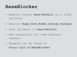 BaseBlocker
• Magento forces base/default as a final
fallback
• Rewrite Mage_Core_Model_Design_Package
• Stop fallback to base/default
• Add exceptions for some modules/
vendors
• Example can be found on
http://git.io/BaseBlocker
 
