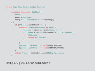 class Mage_Core_Model_Design_Package
{
protected function _fallback(
$file,
array &$params,
array $fallbackScheme = array(array())
) {
if ($this->_shouldFallback) {
foreach ($fallbackScheme as $try) {
$params = array_merge($params, $try);
$filename = $this->validateFile($file, $params);
if ($filename) {
return $filename;
}
}
$params['_package'] = self::BASE_PACKAGE;
$params['_theme'] = self::DEFAULT_THEME;
}
return $this->_renderFilename($file, $params);
}
http://git.io/BaseBlocker
 