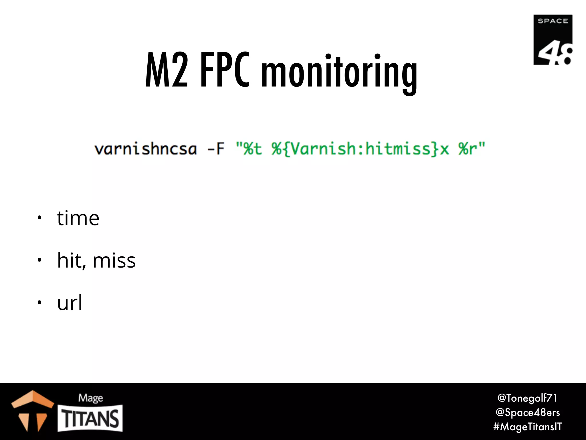© 2017 Magento, Inc. Page |
• varnishncsa
• Display Varnish logs in Apache / NCSA combined log format
• Format can be customised
• Can include Varnish extended variables
M2 FPC monitoring
24
 