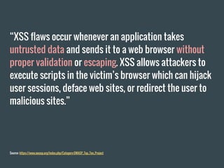 “XSS flaws occur whenever an application takes
untrusted data and sends it to a web browser without
proper validation or escaping. XSS allows attackers to
execute scripts in the victim’s browser which can hijack
user sessions, deface web sites, or redirect the user to
malicious sites.”
Source: https://www.owasp.org/index.php/Category:OWASP_Top_Ten_Project
 