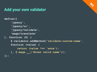 Add your own validator
define([
'jquery',
'jquery/ui',
'jquery/validate',
'mage/translate'
], function ($) {
$.validator.addMethod('validate-custom-name',
function (value) {
return (value !== 'anna');
}, $.mage.__('Enter valid name'));
});
M
2
 