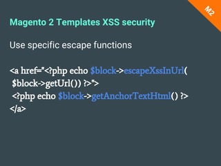 Use specific escape functions
<a href="<?php echo $block->escapeXssInUrl(
$block->getUrl()) ?>">
<?php echo $block->getAnchorTextHtml() ?>
</a>
M
2
Magento 2 Templates XSS security
 