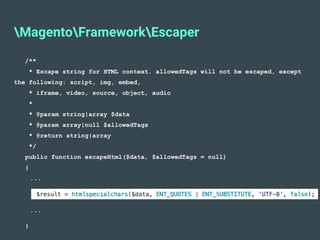 MagentoFrameworkEscaper
/**
* Escape string for HTML context. allowedTags will not be escaped, except
the following: script, img, embed,
* iframe, video, source, object, audio
*
* @param string|array $data
* @param array|null $allowedTags
* @return string|array
*/
public function escapeHtml($data, $allowedTags = null)
{
...
...
}
 