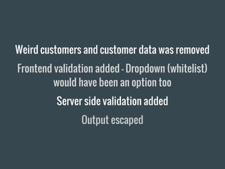 Weird customers and customer data was removed
Frontend validation added - Dropdown (whitelist)
would have been an option too
Server side validation added
Output escaped
 