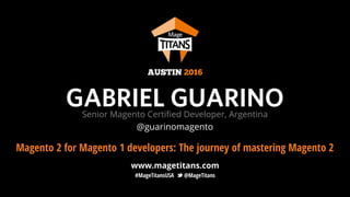 www.magetitans.com
#MageTitansUSA @MageTitans
GABRIEL GUARINOSenior Magento Certiﬁed Developer, Argentina
Magento 2 for Magento 1 developers: The journey of mastering Magento 2
AUSTIN 2016
@guarinomagento
 