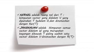 KERNEL adalah ruang nol dari T : 
himpunan vector yang didalam V yang 
dipetakan T kedalam 0,dan dinotasikan 
dengan Ker(T) 
JANGKAUAN adalah Himpunan semua 
vector didalam W yang merupakan 
bayangan dibawah T paling sedikit satu 
vector didalam V.dinotasikan dengan R(T). 
 