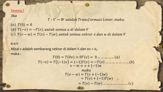 Teorema 1 
Jika 
푇 ∶ 푉 → 푊 푎푑푎푙푎ℎ 푇푟푎푛푠푓표푟푚푎푠푖 퐿푖푛푖푒푟, 푚푎푘푎: 
푎 푇 0 = 0 
푏 푇 −푣 = −푇 푣 , 푢푛푡푢푘 푠푒푚푢푎 푢 푑푖 푑푎푙푎푚 푉 
푐 푇 푣 − 푤 = 푇 푣 − 푇 푤 , 푢푛푡푢푘 푠푒푚푢푎 푣푒푘푡표푟 푣 푑푎푛 푤 푑푖 푑푎푙푎푚 푉 
BUKTI 
Misal v adalah sembarang vektor di dalam V.dan 0v = 0, 
maka : 
푇 0 = 푇 0푣 = 0푇 푣 = 0 … … … … … 푎 
푇 −푣 = 푇 −1 푣 = −1 푇 푣 = −푇 푣 … … … … … … … (푏) 
푣 − 푤 = 푣 + −1 푤 
푚푎푘푎 
푇 푣 − 푤 = 푇 푣 + −1 푤 
= 푇 푣 + −1 푇(푤) 
= 푇 푣 − 푇 푤 … … … … … … … . 푐 
 
