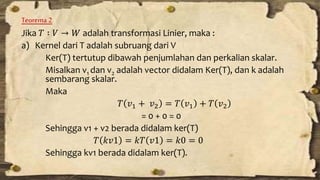 Teorema 2 
Jika 푇 ∶ 푉 → 푊 adalah transformasi Linier, maka : 
a) Kernel dari T adalah subruang dari V 
Ker(T) tertutup dibawah penjumlahan dan perkalian skalar. 
Misalkan v1 dan v2 adalah vector didalam Ker(T), dan k adalah 
sembarang skalar. 
Maka 
푇 푣1 + 푣2 = 푇 푣1 + 푇 푣2 
= 0 + 0 = 0 
Sehingga v1 + v2 berada didalam ker(T) 
푇 푘푣1 = 푘푇 푣1 = 푘0 = 0 
Sehingga kv1 berada didalam ker(T). 
 