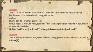 Teorema 3 
Jika 푇 ∶ 푉 → 푊 adalah transformasi Linier dari sebuah ruang vector V yang 
berdimensi n kepada sebuah ruang VektorW, 
maka : 
(Rank dari T) + (nulitas dari T) = n 
Untuk kasus V = Rn , W = Rm ,dan T:Rn 
→ 
Rm adalah perkalian matriks A berukuran 
m x n maka berlaku: 
Nulitas dari T = n – (rank dari T) = banyak kolom dari A – (rank dari T) 
Teorema 4 
Jika A adalah matriks m x n ,Maka dimensi ruang pemecahan dari Ax = 0 adalah N 
– Rank(A) 
 