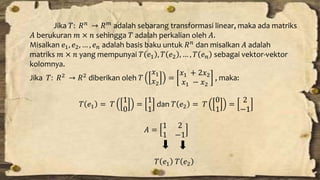 Jika 푇: 푅푛 → 푅푚 adalah sebarang transformasi linear, maka ada matriks 
퐴 berukuran 푚 × 푛 sehingga 푇 adalah perkalian oleh 퐴. 
Misalkan 푒1, 푒2, … , 푒푛 adalah basis baku untuk 푅푛 dan misalkan 퐴 adalah 
matriks 푚 × 푛 yang mempunyai 푇 푒1 , 푇 푒2 , … , 푇 푒푛 sebagai vektor-vektor 
kolomnya. 
Jika 푇: 푅2 → 푅2 diberikan oleh 푇 
푥1 
푥2 
= 
푥1 + 2푥2 
푥1 − 푥2 
, maka: 
푇 푒1 = 푇 
1 
0 
= 
1 
1 
dan 푇 푒2 = 푇 
0 
1 
= 
2 
−1 
퐴 = 
1 2 
1 −1 
푇 푒1 푇 푒2 
 
