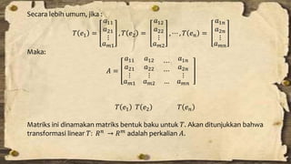 Secara lebih umum, jika : 
푇 푒1 = 
푎11 
푎21 
⋮ 
푎푚1 
, 푇 푒2 = 
푎12 
푎22 
⋮ 
푎푚2 
, ⋯ , 푇 푒푛 = 
푎1푛 
푎2푛 
⋮ 
푎푚푛 
Maka: 
퐴 = 
푎11 
푎21 
⋮ 
푎12 
푎22 
⋮ 
푎푚1 푎푚2 
⋯ 
⋯ 
푎1푛 
푎2푛 
⋮ 
… 푎푚푛 
푇 푒1 푇 푒2 푇 푒푛 
Matriks ini dinamakan matriks bentuk baku untuk 푇. Akan ditunjukkan bahwa 
transformasi linear 푇: 푅푛 → 푅푚 adalah perkalian 퐴. 
 