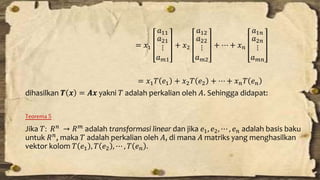 = 푥1 
푎11 
푎21 
⋮ 
푎푚1 
+ 푥2 
푎12 
푎22 
⋮ 
푎푚2 
+ ⋯ + 푥푛 
푎1푛 
푎2푛 
⋮ 
푎푚푛 
= 푥1푇 푒1 + 푥2푇 푒2 + ⋯ + 푥푛푇 푒푛 
dihasilkan 푻 풙 = 푨풙 yakni 푇 adalah perkalian oleh 퐴. Sehingga didapat: 
Teorema 5 
Jika 푇: 푅푛 → 푅푚 adalah transformasi linear dan jika 푒1, 푒2, ⋯ , 푒푛 adalah basis baku 
untuk 푅푛, maka 푇 adalah perkalian oleh 퐴, di mana 퐴 matriks yang menghasilkan 
vektor kolom 푇 푒1 , 푇 푒2 , ⋯ , 푇 푒푛 . 
 