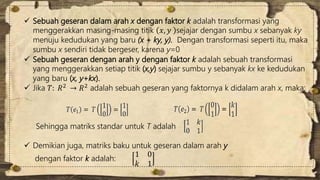  Sebuah geseran dalam arah x dengan faktor k adalah transformasi yang 
menggerakkan masing-masing titik 푥, 푦 sejajar dengan sumbu x sebanyak ky 
menuju kedudukan yang baru (x + ky, y). Dengan transformasi seperti itu, maka 
sumbu x sendiri tidak bergeser, karena y=0 
 Sebuah geseran dengan arah y dengan faktor k adalah sebuah transformasi 
yang menggerakkan setiap titik (x,y) sejajar sumbu y sebanyak kx ke kedudukan 
yang baru (x, y+kx). 
 Jika 푇: 푅2 → 푅2 adalah sebuah geseran yang faktornya k didalam arah x, maka: 
Sehingga matriks standar untuk T adalah 
 Demikian juga, matriks baku untuk geseran dalam arah y 
dengan faktor k adalah: 
1 0 
푘 1 
 